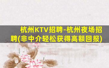 杭州KTV招聘-杭州夜场招聘(非中介轻松获得高额回报)